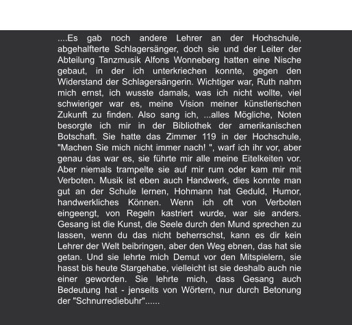 Melodie & Rhythmus | Ausgabe 11, August 2006 Ruth Hohmann - Lehrerin, Künstlerin, 75  von André Herzberg ....Es gab noch andere Lehrer an der Hochschule, abgehalfterte Schlagersänger, doch sie und der Leiter der Abteilung Tanzmusik Alfons Wonneberg hatten eine Nische gebaut, in der ich unterkriechen konnte, gegen den Widerstand der Schlagersängerin. Wichtiger war, Ruth nahm mich ernst, ich wusste damals, was ich nicht wollte, viel schwieriger war es, meine Vision meiner künstlerischen Zukunft zu finden. Also sang ich, ...alles Mögliche, Noten besorgte ich mir in der Bibliothek der amerikanischen Botschaft. Sie hatte das Zimmer 119 in der Hochschule, "Machen Sie mich nicht immer nach! ", warf ich ihr vor, aber genau das war es, sie führte mir alle meine Eitelkeiten vor. Aber niemals trampelte sie auf mir rum oder kam mir mit Verboten. Musik ist eben auch Handwerk, dies konnte man gut an der Schule lernen, Hohmann hat Geduld, Humor, handwerkliches Können. Wenn ich oft von Verboten eingeengt, von Regeln kastriert wurde, war sie anders. Gesang ist die Kunst, die Seele durch den Mund sprechen zu lassen, wenn du das nicht beherrschst, kann es dir kein Lehrer der Welt beibringen, aber den Weg ebnen, das hat sie getan. Und sie lehrte mich Demut vor den Mitspielern, sie hasst bis heute Stargehabe, vielleicht ist sie deshalb auch nie einer geworden. Sie lehrte mich, dass Gesang auch Bedeutung hat - jenseits von Wörtern, nur durch Betonung der "Schnurrediebuhr"......