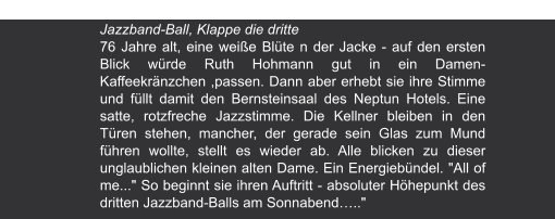 Ostseezeitung | 6.10.2003 Jazzband-Ball, Klappe die dritte  76 Jahre alt, eine weiße Blüte n der Jacke - auf den ersten Blick würde Ruth Hohmann gut in ein Damen- Kaffeekränzchen ,passen. Dann aber erhebt sie ihre Stimme und füllt damit den Bernsteinsaal des Neptun Hotels. Eine satte, rotzfreche Jazzstimme. Die Kellner bleiben in den Türen stehen, mancher, der gerade sein Glas zum Mund führen wollte, stellt es wieder ab. Alle blicken zu dieser unglaublichen kleinen alten Dame. Ein Energiebündel. "All of me..." So beginnt sie ihren Auftritt - absoluter Höhepunkt des dritten Jazzband-Balls am Sonnabend….."