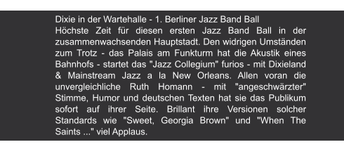 Berliner Zeitung | 1991 Dixie in der Wartehalle - 1. Berliner Jazz Band Ball Höchste Zeit für diesen ersten Jazz Band Ball in der zusammenwachsenden Hauptstadt. Den widrigen Umständen zum Trotz - das Palais am Funkturm hat die Akustik eines Bahnhofs - startet das "Jazz Collegium" furios - mit Dixieland & Mainstream Jazz a la New Orleans. Allen voran die unvergleichliche Ruth Homann - mit "angeschwärzter" Stimme, Humor und deutschen Texten hat sie das Publikum sofort auf ihrer Seite. Brillant ihre Versionen solcher Standards wie "Sweet, Georgia Brown" und "When The Saints ..." viel Applaus.
