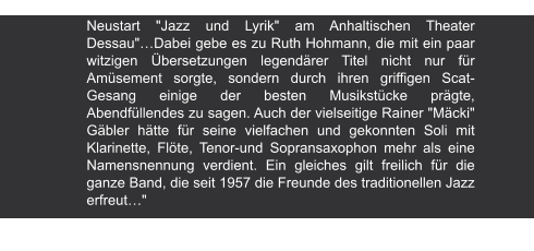 Volksstimme | 8.7.1998 Neustart "Jazz und Lyrik" am Anhaltischen Theater Dessau"…Dabei gebe es zu Ruth Hohmann, die mit ein paar witzigen Übersetzungen legendärer Titel nicht nur für Amüsement sorgte, sondern durch ihren griffigen Scat-Gesang einige der besten Musikstücke prägte, Abendfüllendes zu sagen. Auch der vielseitige Rainer "Mäcki" Gäbler hätte für seine vielfachen und gekonnten Soli mit Klarinette, Flöte, Tenor-und Sopransaxophon mehr als eine Namensnennung verdient. Ein gleiches gilt freilich für die ganze Band, die seit 1957 die Freunde des traditionellen Jazz erfreut…"
