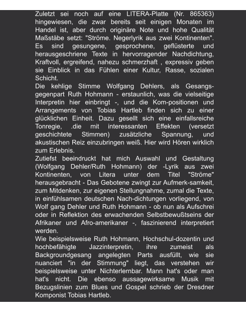 Lutz Pretsch zur LP "Ströme" | 1984 Zuletzt sei noch auf eine LITERA-Platte (Nr. 865363) hingewiesen, die zwar bereits seit einigen Monaten im Handel ist, aber durch originäre Note und hohe Qualität Maßstäbe setzt: "Ströme. Negerlyrik aus zwei Kontinenten". Es sind gesungene, gesprochene, geflüsterte und herausgeschriene Texte in hervorragender Nachdichtung, Kraftvoll, ergreifend, nahezu schmerzhaft , expressiv geben sie Einblick in das Fühlen einer Kultur, Rasse, sozialen Schicht.  Die kehlige Stimme Wolfgang Dehlers, als Gesangs-gegenpart Ruth Hohmann - erstaunlich, was die vielseitige Interpretin hier einbringt -, und die Kom-positionen und Arrangements von Tobias Hartleb finden sich zu einer glücklichen Einheit. Dazu gesellt sich eine einfallsreiche Tonregie, .die mit interessanten Effekten (versetzt geschichtete Stimmen) zusätzliche Spannung, und akustischen Reiz einzubringen weiß. Hier wird Hören wirklich zum Erlebnis. Zutiefst beeindruckt hat mich Auswahl und Gestaltung (Wolfgang Dehler/Ruth Hohmann) der -Lyrik aus zwei Kontinenten, von Litera unter dem Titel "Ströme" herausgebracht - Das Gebotene zwingt zur Aufmerk-samkeit, zum Mitdenken, zur eigenen Stellungnahme, zumal die Texte, in einfühlsamen deutschen Nach-dichtungen vorliegend, von Wolf gang Dehler und Ruth Hohmann - ob nun als Aufschrei oder in Reflektion des erwachenden Selbstbewußtseins der Afrikaner und Afro-amerikaner -, faszinierend interpretiert werden.  Wie beispielsweise Ruth Hohmann, Hochschul-dozentin und hochbefähigte Jazzinterpretin, ihre zumeist als Backgroundgesang angelegten Parts ausfüllt, wie sie nuanciert "in der Stimmung" liegt, das verstehen wir beispielsweise unter Nichterlernbar. Mann hat's oder man hat's nicht. Die ebenso aussagewirksame Musik mit Bezugslinien zum Blues und Gospel schrieb der Dresdner Komponist Tobias Hartleb.