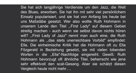 Magazin | 1979 Sie hat sich langjährige Verdienste um den Jazz, die Welt des Blues, erworben. Sie hat ihn mit sehr viel persönlichem Einsatz popularisiert, und sie hat von Anfang bis heute bei uns Maßstäbe gesetzt. Wer also wollte Ruth Hohmann in unserem Lande den Titel ,,First Lady" auf diesem Gebiet streitig machen - auch wenn sie selbst davon nichts hören will? ,,First Lady of Jazz" nennt man auch eine, die Ruth Hohmann als ,,das stets unerreichbare Vorbild" empfindet: Ella. Die einheimische Kritik hat die Hohmann oft zu Ella Fitzgerald in Beziehung gesetzt, sie mit vielen lobenden Worten in die ,,Ella"-Nachfolge eingereiht. Gewiß: Ruth Hohmann bevorzugt oft ähnliche Titel, beherrscht wie jene sehr effektvoll den scat-Gesang. Aber sie schätzt diesen Vergleich heute nicht mehr….