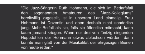 Der Eulenspiegel | Carl Andrießen, 1979 "Die Jazz-Sängerin Ruth Hohmann, die sich im Bedarfsfall den sogenannten Amateuren des "Jazz-Kollegiums" bereitwillig zugesellt, ist in unserem Land einmalig. Frau Hohmann ist Dozentin und eben deshalb nicht sonderlich jung. Mehr Beifall als sie, falls sie öffentlich mitmacht, kann kaum jemand kriegen. Wenn nur drei von fünfzig singenden Huppdohlen der Hohmann etwas abluchsen würden, dann könnte man glatt von der Musikalität der ehrgeizigen Bienen von heute reden."