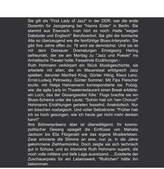 Sie gilt als "First Lady of Jazz" in der DDR, war die erste Dozentin für Jazzgesang bei "Hanns Eisler" in Berlin. Sie stammt aus Eisenach, man hört es noch: Hatte "wegen Dabdudei und Englisch" Berufsverbot. Sie gibt die komische Alte so überzeugend wie die feinfühlige Blues-Interpretin. Sie gibt ihre Jahre offen zu: 76 wird sie demnächst. Und sie ist mit dem Dessauer Dramaturgen Ernstgeorg Hering befreundet, der sie am Montag zu "Jazz und Poesie" ins Anhaltische Theater holte. Fesselnde Erzählungen.- Ruth Hohmann verkörpert ein Stück Musikgeschichte, sie arbeitete mit allen; die im Mauerstaat erfolgreich Jazz spielten, darunter Manfred Krug, Günter Hörig, Klaus Lenz, Ernst-Ludwig Petrowsky, Günter Sommer. Mit Fips Fleischer tourte, mit Helga Hahnemann korrespondierte sie. Putzig, wie. die agile Lady im Theaterrestaurant einen Break erklärte: ein Loch, das der Gesangssolist fülle.' Flugs brachte sie ein Blues-Schema unter die Leute: "Sohön hab ich 'nen Chorus!" Hohmanns Erzählungen gerieten fesselnd. Anekdotisch. Nur ein bisschen nostalgisch. Und voller Selbstironie: "Früher hab ich so hoch gesungen, wie ich heute gar nicht mehr denken kann!" Ihre Bühnenpräsenz aber ist überwältigend. Ihr kosmo-politischer Gesang spiegelt die Einflüsse von Mahalia Jackson bis Ella Fitzgerald wie das eigene Musikerleben. Zwar erinnerte die Stimme an eine, nun ja, in die Jahre gekommene Ziehharmonika. Doch zeigte sie sich technisch gut in Schuss, und so intonierte Ruth Hohmann superb, die noch volle mittlere und tiefe Lage ausreizend…..Existierte der Zuschauerpreis für ein Lebenswerk, "Ruthchen" hätte ihn bekommen. Mitteldeutsche Zeitung | 05.07.2007 Mit "Ruthchen" in die Pause von Ute van der Sanden Die Berliner Jazzsängerin Ruth Hohmann jammt mit den  Muldebuben im Theaterkeller