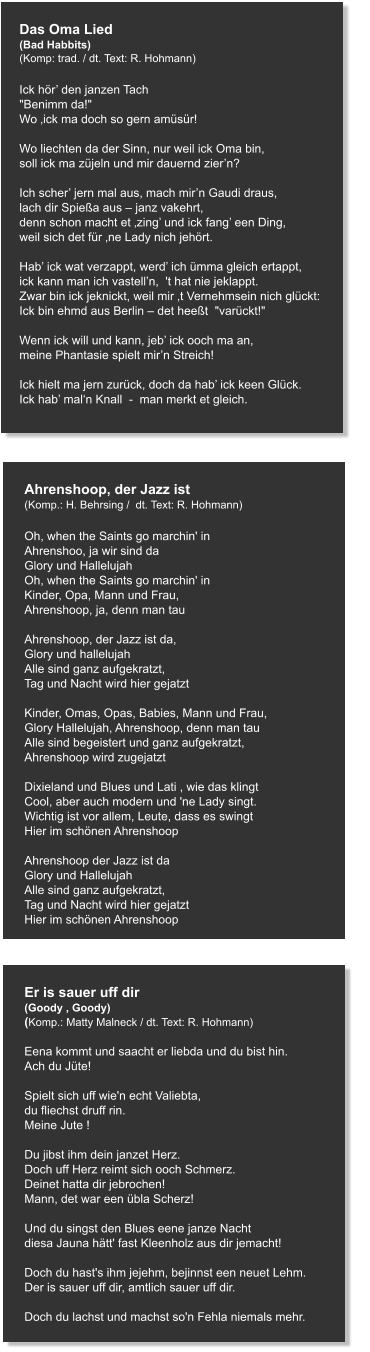 Das Oma Lied (Bad Habbits) (Komp: trad. / dt. Text: R. Hohmann)   Ick hör’ den janzen Tach "Benimm da!" Wo ‚ick ma doch so gern amüsür!   Wo liechten da der Sinn, nur weil ick Oma bin, soll ick ma züjeln und mir dauernd zier’n?   Ich scher’ jern mal aus, mach mir’n Gaudi draus, lach dir Spießa aus – janz vakehrt, denn schon macht et ‚zing’ und ick fang’ een Ding, weil sich det für ‚ne Lady nich jehört.   Hab’ ick wat verzappt, werd’ ich ümma gleich ertappt, ick kann man ich vastell’n,  't hat nie jeklappt. Zwar bin ick jeknickt, weil mir ‚t Vernehmsein nich glückt: Ick bin ehmd aus Berlin – det heeßt  "varückt!"   Wenn ick will und kann, jeb’ ick ooch ma an, meine Phantasie spielt mir’n Streich!   Ick hielt ma jern zurück, doch da hab’ ick keen Glück. Ick hab’ mal‘n Knall  -  man merkt et gleich.   Ahrenshoop, der Jazz ist (Komp.: H. Behrsing /  dt. Text: R. Hohmann)  Oh, when the Saints go marchin' in Ahrenshoo, ja wir sind da Glory und Hallelujah Oh, when the Saints go marchin' in Kinder, Opa, Mann und Frau, Ahrenshoop, ja, denn man tau  Ahrenshoop, der Jazz ist da, Glory und hallelujah Alle sind ganz aufgekratzt, Tag und Nacht wird hier gejatzt  Kinder, Omas, Opas, Babies, Mann und Frau, Glory Hallelujah, Ahrenshoop, denn man tau Alle sind begeistert und ganz aufgekratzt, Ahrenshoop wird zugejatzt  Dixieland und Blues und Lati , wie das klingt Cool, aber auch modern und 'ne Lady singt. Wichtig ist vor allem, Leute, dass es swingt Hier im schönen Ahrenshoop  Ahrenshoop der Jazz ist da Glory und Hallelujah Alle sind ganz aufgekratzt, Tag und Nacht wird hier gejatzt Hier im schönen Ahrenshoop   Er is sauer uff dir (Goody , Goody) (Komp.: Matty Malneck / dt. Text: R. Hohmann)  Eena kommt und saacht er liebda und du bist hin. Ach du Jüte!   Spielt sich uff wie'n echt Valiebta, du fliechst druff rin. Meine Jute !   Du jibst ihm dein janzet Herz. Doch uff Herz reimt sich ooch Schmerz. Deinet hatta dir jebrochen!  Mann, det war een übla Scherz!   Und du singst den Blues eene janze Nacht diesa Jauna hätt' fast Kleenholz aus dir jemacht!   Doch du hast's ihm jejehm, bejinnst een neuet Lehm. Der is sauer uff dir, amtlich sauer uff dir.   Doch du lachst und machst so'n Fehla niemals mehr.