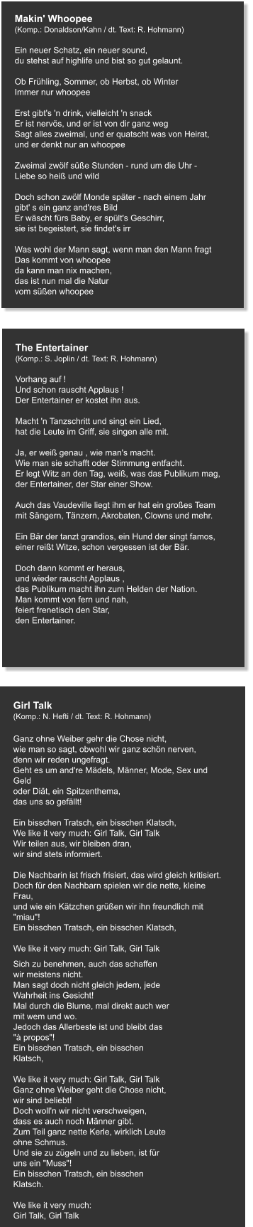 Makin' Whoopee (Komp.: Donaldson/Kahn / dt. Text: R. Hohmann)  Ein neuer Schatz, ein neuer sound, du stehst auf highlife und bist so gut gelaunt.   Ob Frühling, Sommer, ob Herbst, ob Winter Immer nur whoopee   Erst gibt's 'n drink, vielleicht 'n snack Er ist nervös, und er ist von dir ganz weg Sagt alles zweimal, und er quatscht was von Heirat, und er denkt nur an whoopee   Zweimal zwölf süße Stunden - rund um die Uhr - Liebe so heiß und wild   Doch schon zwölf Monde später - nach einem Jahr gibt' s ein ganz and'res Bild Er wäscht fürs Baby, er spült's Geschirr, sie ist begeistert, sie findet's irr   Was wohl der Mann sagt, wenn man den Mann fragt Das kommt von whoopee da kann man nix machen, das ist nun mal die Natur vom süßen whoopee  The Entertainer (Komp.: S. Joplin / dt. Text: R. Hohmann)  Vorhang auf ! Und schon rauscht Applaus ! Der Entertainer er kostet ihn aus.   Macht 'n Tanzschritt und singt ein Lied, hat die Leute im Griff, sie singen alle mit.   Ja, er weiß genau , wie man's macht. Wie man sie schafft oder Stimmung entfacht. Er legt Witz an den Tag, weiß, was das Publikum mag, der Entertainer, der Star einer Show.   Auch das Vaudeville liegt ihm er hat ein großes Team mit Sängern, Tänzern, Akrobaten, Clowns und mehr.   Ein Bär der tanzt grandios, ein Hund der singt famos, einer reißt Witze, schon vergessen ist der Bär.   Doch dann kommt er heraus, und wieder rauscht Applaus , das Publikum macht ihn zum Helden der Nation. Man kommt von fern und nah, feiert frenetisch den Star, den Entertainer.   Girl Talk (Komp.: N. Hefti / dt. Text: R. Hohmann)  Ganz ohne Weiber gehr die Chose nicht, wie man so sagt, obwohl wir ganz schön nerven, denn wir reden ungefragt. Geht es um and're Mädels, Männer, Mode, Sex und Geld oder Diät, ein Spitzenthema, das uns so gefällt!   Ein bisschen Tratsch, ein bisschen Klatsch, We like it very much: Girl Talk, Girl Talk Wir teilen aus, wir bleiben dran, wir sind stets informiert.   Die Nachbarin ist frisch frisiert, das wird gleich kritisiert. Doch für den Nachbarn spielen wir die nette, kleine Frau, und wie ein Kätzchen grüßen wir ihn freundlich mit "miau"! Ein bisschen Tratsch, ein bisschen Klatsch,   We like it very much: Girl Talk, Girl Talk     Sich zu benehmen, auch das schaffen wir meistens nicht. Man sagt doch nicht gleich jedem, jede Wahrheit ins Gesicht! Mal durch die Blume, mal direkt auch wer mit wem und wo. Jedoch das Allerbeste ist und bleibt das "à propos"! Ein bisschen Tratsch, ein bisschen Klatsch,   We like it very much: Girl Talk, Girl Talk Ganz ohne Weiber geht die Chose nicht, wir sind beliebt! Doch woll'n wir nicht verschweigen, dass es auch noch Männer gibt. Zum Teil ganz nette Kerle, wirklich Leute ohne Schmus. Und sie zu zügeln und zu lieben, ist für uns ein "Muss"! Ein bisschen Tratsch, ein bisschen Klatsch.   We like it very much: Girl Talk, Girl Talk