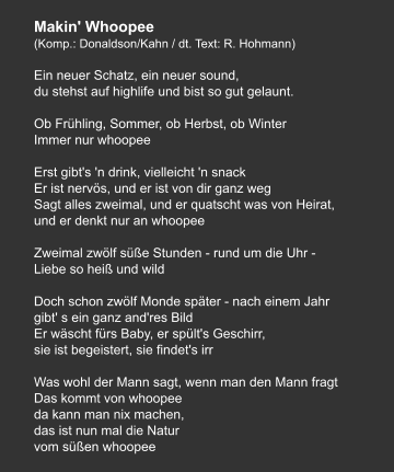 Makin' Whoopee (Komp.: Donaldson/Kahn / dt. Text: R. Hohmann)  Ein neuer Schatz, ein neuer sound, du stehst auf highlife und bist so gut gelaunt.   Ob Frühling, Sommer, ob Herbst, ob Winter Immer nur whoopee   Erst gibt's 'n drink, vielleicht 'n snack Er ist nervös, und er ist von dir ganz weg Sagt alles zweimal, und er quatscht was von Heirat, und er denkt nur an whoopee   Zweimal zwölf süße Stunden - rund um die Uhr - Liebe so heiß und wild   Doch schon zwölf Monde später - nach einem Jahr gibt' s ein ganz and'res Bild Er wäscht fürs Baby, er spült's Geschirr, sie ist begeistert, sie findet's irr   Was wohl der Mann sagt, wenn man den Mann fragt Das kommt von whoopee da kann man nix machen, das ist nun mal die Natur vom süßen whoopee