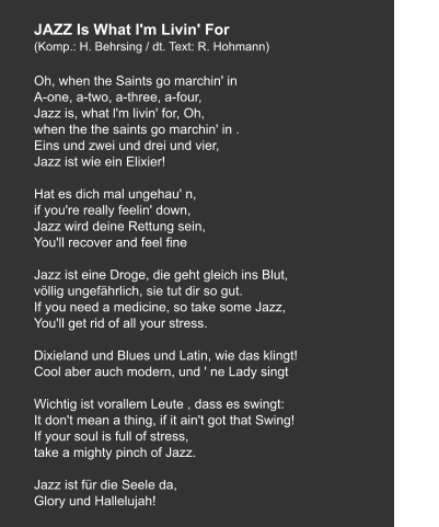JAZZ Is What l'm Livin' For (Komp.: H. Behrsing / dt. Text: R. Hohmann)  Oh, when the Saints go marchin' in A-one, a-two, a-three, a-four, Jazz is, what l'm livin' for, Oh, when the the saints go marchin' in . Eins und zwei und drei und vier, Jazz ist wie ein Elixier!  Hat es dich mal ungehau' n, if you're really feelin' down, Jazz wird deine Rettung sein, You'll recover and feel fine  Jazz ist eine Droge, die geht gleich ins Blut, völlig ungefährlich, sie tut dir so gut. If you need a medicine, so take some Jazz, You'll get rid of all your stress.  Dixieland und Blues und Latin, wie das klingt! Cool aber auch modern, und ' ne Lady singt   Wichtig ist vorallem Leute , dass es swingt: It don't mean a thing, if it ain't got that Swing! If your soul is full of stress, take a mighty pinch of Jazz.   Jazz ist für die Seele da, Glory und Hallelujah!