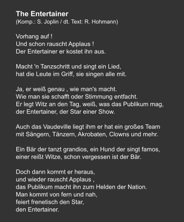 The Entertainer (Komp.: S. Joplin / dt. Text: R. Hohmann)  Vorhang auf ! Und schon rauscht Applaus ! Der Entertainer er kostet ihn aus.   Macht 'n Tanzschritt und singt ein Lied, hat die Leute im Griff, sie singen alle mit.   Ja, er weiß genau , wie man's macht. Wie man sie schafft oder Stimmung entfacht. Er legt Witz an den Tag, weiß, was das Publikum mag, der Entertainer, der Star einer Show.   Auch das Vaudeville liegt ihm er hat ein großes Team mit Sängern, Tänzern, Akrobaten, Clowns und mehr.   Ein Bär der tanzt grandios, ein Hund der singt famos, einer reißt Witze, schon vergessen ist der Bär.   Doch dann kommt er heraus, und wieder rauscht Applaus , das Publikum macht ihn zum Helden der Nation. Man kommt von fern und nah, feiert frenetisch den Star, den Entertainer.