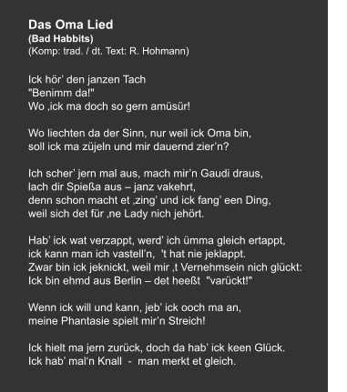 Das Oma Lied (Bad Habbits) (Komp: trad. / dt. Text: R. Hohmann)   Ick hör’ den janzen Tach "Benimm da!" Wo ‚ick ma doch so gern amüsür!   Wo liechten da der Sinn, nur weil ick Oma bin, soll ick ma züjeln und mir dauernd zier’n?   Ich scher’ jern mal aus, mach mir’n Gaudi draus, lach dir Spießa aus – janz vakehrt, denn schon macht et ‚zing’ und ick fang’ een Ding, weil sich det für ‚ne Lady nich jehört.   Hab’ ick wat verzappt, werd’ ich ümma gleich ertappt, ick kann man ich vastell’n,  't hat nie jeklappt. Zwar bin ick jeknickt, weil mir ‚t Vernehmsein nich glückt: Ick bin ehmd aus Berlin – det heeßt  "varückt!"   Wenn ick will und kann, jeb’ ick ooch ma an, meine Phantasie spielt mir’n Streich!   Ick hielt ma jern zurück, doch da hab’ ick keen Glück. Ick hab’ mal‘n Knall  -  man merkt et gleich.