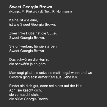 Sweet Georgia Brown (Komp.: M. Pinkard / dt. Text: R. Hohmann)  Keine ist wie eine,  ist wie Sweet Georgia Brown.   Zwei linke Füße hat die Süße,  Sweet Georgia Brown.   Sie umwerben, für sie sterben, Sweet Georgia Brown   Das schwören die Herr'n,  die schwör'n ja so gern   Man sagt glatt, sie setzt sie matt - egal wann und wo Gestern ging so'n armer Kerl aus Liebe k.o.   Findet sie dich gut, dann sei bloss auf der Hut! Ach, sie kascht dich,  sie vernascht dich, die süße Georgia Brown