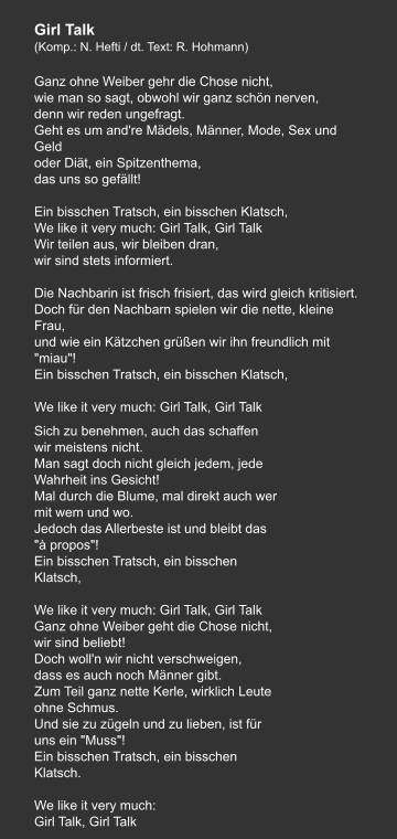 Girl Talk (Komp.: N. Hefti / dt. Text: R. Hohmann)  Ganz ohne Weiber gehr die Chose nicht, wie man so sagt, obwohl wir ganz schön nerven, denn wir reden ungefragt. Geht es um and're Mädels, Männer, Mode, Sex und Geld oder Diät, ein Spitzenthema, das uns so gefällt!   Ein bisschen Tratsch, ein bisschen Klatsch, We like it very much: Girl Talk, Girl Talk Wir teilen aus, wir bleiben dran, wir sind stets informiert.   Die Nachbarin ist frisch frisiert, das wird gleich kritisiert. Doch für den Nachbarn spielen wir die nette, kleine Frau, und wie ein Kätzchen grüßen wir ihn freundlich mit "miau"! Ein bisschen Tratsch, ein bisschen Klatsch,   We like it very much: Girl Talk, Girl Talk     Sich zu benehmen, auch das schaffen wir meistens nicht. Man sagt doch nicht gleich jedem, jede Wahrheit ins Gesicht! Mal durch die Blume, mal direkt auch wer mit wem und wo. Jedoch das Allerbeste ist und bleibt das "à propos"! Ein bisschen Tratsch, ein bisschen Klatsch,   We like it very much: Girl Talk, Girl Talk Ganz ohne Weiber geht die Chose nicht, wir sind beliebt! Doch woll'n wir nicht verschweigen, dass es auch noch Männer gibt. Zum Teil ganz nette Kerle, wirklich Leute ohne Schmus. Und sie zu zügeln und zu lieben, ist für uns ein "Muss"! Ein bisschen Tratsch, ein bisschen Klatsch.   We like it very much: Girl Talk, Girl Talk