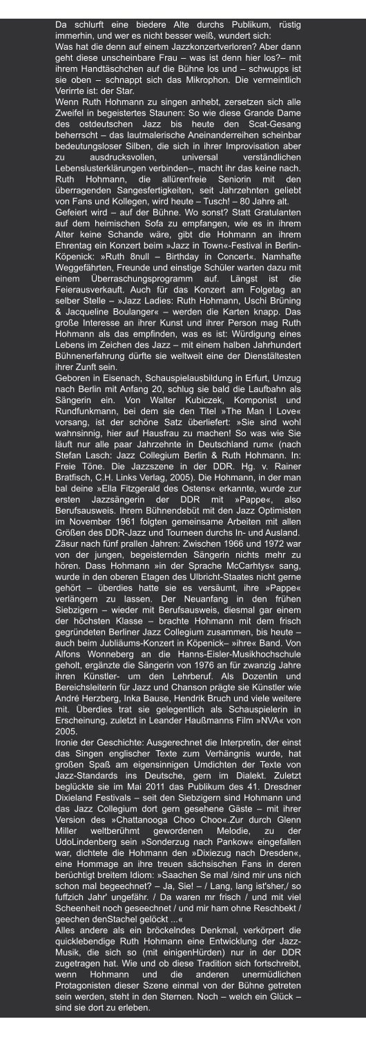 Neues Deutschland | 19.08.2011 "Von wegen Hausfrau" von Martin Hatzius Da schlurft eine biedere Alte durchs Publikum, rüstig immerhin, und wer es nicht besser weiß, wundert sich:  Was hat die denn auf einem Jazzkonzertverloren? Aber dann geht diese unscheinbare Frau – was ist denn hier los?– mit ihrem Handtäschchen auf die Bühne los und – schwupps ist sie oben – schnappt sich das Mikrophon. Die vermeintlich Verirrte ist: der Star.  Wenn Ruth Hohmann zu singen anhebt, zersetzen sich alle Zweifel in begeistertes Staunen: So wie diese Grande Dame des ostdeutschen Jazz bis heute den Scat-Gesang beherrscht – das lautmalerische Aneinanderreihen scheinbar bedeutungsloser Silben, die sich in ihrer Improvisation aber zu ausdrucksvollen, universal verständlichen Lebenslusterklärungen verbinden–, macht ihr das keine nach. Ruth Hohmann, die allürenfreie Seniorin mit den überragenden Sangesfertigkeiten, seit Jahrzehnten geliebt von Fans und Kollegen, wird heute – Tusch! – 80 Jahre alt. Gefeiert wird – auf der Bühne. Wo sonst? Statt Gratulanten auf dem heimischen Sofa zu empfangen, wie es in ihrem Alter keine Schande wäre, gibt die Hohmann an ihrem Ehrentag ein Konzert beim »Jazz in Town«-Festival in Berlin- Köpenick: »Ruth 8null – Birthday in Concert«. Namhafte Weggefährten, Freunde und einstige Schüler warten dazu mit einem Überraschungsprogramm auf. Längst ist die Feierausverkauft. Auch für das Konzert am Folgetag an selber Stelle – »Jazz Ladies: Ruth Hohmann, Uschi Brüning & Jacqueline Boulanger« – werden die Karten knapp. Das große Interesse an ihrer Kunst und ihrer Person mag Ruth Hohmann als das empfinden, was es ist: Würdigung eines Lebens im Zeichen des Jazz – mit einem halben Jahrhundert Bühnenerfahrung dürfte sie weltweit eine der Dienstältesten ihrer Zunft sein. Geboren in Eisenach, Schauspielausbildung in Erfurt, Umzug nach Berlin mit Anfang 20, schlug sie bald die Laufbahn als Sängerin ein. Von Walter Kubiczek, Komponist und Rundfunkmann, bei dem sie den Titel »The Man I Love« vorsang, ist der schöne Satz überliefert: »Sie sind wohl wahnsinnig, hier auf Hausfrau zu machen! So was wie Sie läuft nur alle paar Jahrzehnte in Deutschland rum« (nach Stefan Lasch: Jazz Collegium Berlin & Ruth Hohmann. In: Freie Töne. Die Jazzszene in der DDR. Hg. v. Rainer Bratfisch, C.H. Links Verlag, 2005). Die Hohmann, in der man bal deine »Ella Fitzgerald des Ostens« erkannte, wurde zur ersten Jazzsängerin der DDR mit »Pappe«, also Berufsausweis. Ihrem Bühnendebüt mit den Jazz Optimisten im November 1961 folgten gemeinsame Arbeiten mit allen Größen des DDR-Jazz und Tourneen durchs In- und Ausland. Zäsur nach fünf prallen Jahren: Zwischen 1966 und 1972 war von der jungen, begeisternden Sängerin nichts mehr zu hören. Dass Hohmann »in der Sprache McCarhtys« sang, wurde in den oberen Etagen des Ulbricht-Staates nicht gerne gehört – überdies hatte sie es versäumt, ihre »Pappe« verlängern zu lassen. Der Neuanfang in den frühen Siebzigern – wieder mit Berufsausweis, diesmal gar einem der höchsten Klasse – brachte Hohmann mit dem frisch gegründeten Berliner Jazz Collegium zusammen, bis heute – auch beim Jubliäums-Konzert in Köpenick– »ihre« Band. Von Alfons Wonneberg an die Hanns-Eisler-Musikhochschule geholt, ergänzte die Sängerin von 1976 an für zwanzig Jahre ihren Künstler- um den Lehrberuf. Als Dozentin und Bereichsleiterin für Jazz und Chanson prägte sie Künstler wie André Herzberg, Inka Bause, Hendrik Bruch und viele weitere mit. Überdies trat sie gelegentlich als Schauspielerin in Erscheinung, zuletzt in Leander Haußmanns Film »NVA« von 2005. Ironie der Geschichte: Ausgerechnet die Interpretin, der einst das Singen englischer Texte zum Verhängnis wurde, hat großen Spaß am eigensinnigen Umdichten der Texte von Jazz-Standards ins Deutsche, gern im Dialekt. Zuletzt beglückte sie im Mai 2011 das Publikum des 41. Dresdner Dixieland Festivals – seit den Siebzigern sind Hohmann und das Jazz Collegium dort gern gesehene Gäste – mit ihrer Version des »Chattanooga Choo Choo«.Zur durch Glenn Miller weltberühmt gewordenen Melodie, zu der UdoLindenberg sein »Sonderzug nach Pankow« eingefallen war, dichtete die Hohmann den »Dixiezug nach Dresden«, eine Hommage an ihre treuen sächsischen Fans in deren berüchtigt breitem Idiom: »Saachen Se mal /sind mir uns nich schon mal begeechnet? – Ja, Sie! – / Lang, lang ist'sher,/ so fuffzich Jahr' ungefähr. / Da waren mr frisch / und mit viel  Scheenheit noch geseechnet / und mir ham ohne Reschbekt / geechen denStachel gelöckt ...« Alles andere als ein bröckelndes Denkmal, verkörpert die quicklebendige Ruth Hohmann eine Entwicklung der Jazz- Musik, die sich so (mit einigenHürden) nur in der DDR zugetragen hat. Wie und ob diese Tradition sich fortschreibt, wenn Hohmann und die anderen unermüdlichen Protagonisten dieser Szene einmal von der Bühne getreten sein werden, steht in den Sternen. Noch – welch ein Glück – sind sie dort zu erleben.