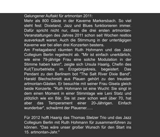Freie Presse | 6.02.2011 "Zwei tolle Tage: Dixieland im Berg" von Katja Lippmann-Wagner Gelungener Auftakt für artmontan 2011: Mehr als 800 Gäste in der Kaverne Markersbach. So viel steht fest: Dixieland, Jazz und Blues funktionieren immer. Dafür spricht nicht nur, dass die drei ersten artmontan-Veranstaltungen des Jahres 2011 schon seit Wochen restlos ausverkauft waren. Auch die Stimmung in der untertägigen Kaverne war bei allen drei Konzerten bestens. Am Freitagabend räumten Ruth Hohmann und das Jazz Collegium Berlin regelrecht ab. "Mir ist einfach unerklärlich, wie eine 79-jährige Frau eine solche Modulation in der Stimme haben kann", zeigte sich Ursula Haarig, Chefin des Kul(T)ourbetriebs im Erzgebirgskreis, begeistert. Das Pendant zu den Berlinern bot "The Salt River Dixie Band". Harald Blechschmidt aus Plauen gehört zu den treusten artmontan-Gästen. Er besuchte mit seiner Frau Gisela gleich beide Konzerte. "Ruth Hohmann ist eine Wucht: Sie singt in dem einen Moment in einer Stimmlage wie Leni Statz und plötzlich wie ein Bär. Sie ist zwar schon weit über 70, hat aber das Temperament einer 20-Jährigen. Einfach wunderbar", schwärmt der Plauener......  Für 2012 hofft Haarig das Thomas Stelzer Trio und das Jazz Collegium Berlin mit Ruth Hohmann für zusammenführen zu können. "Das wäre unser großer Wunsch für den Start ins 15. artmontan-Jahr."