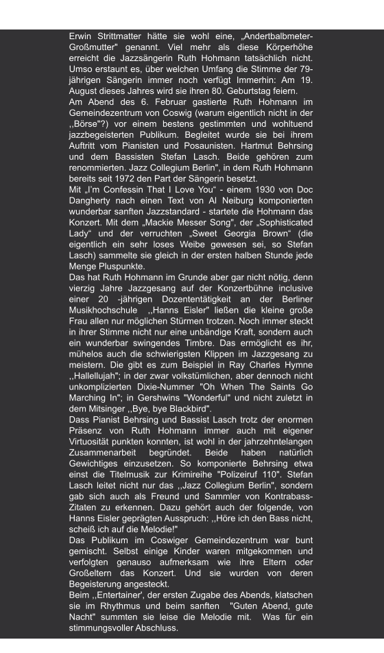 Meißner Tageblatt | 10.02.2011 Grand Old Lady im Konzert" von W. Zimmermann Jazzsängering Ruth Hohmann Gastierte in Coswig    Erwin Strittmatter hätte sie wohl eine, „Andertbalbmeter-Großmutter" genannt. Viel mehr als diese Körperhöhe erreicht die Jazzsängerin Ruth Hohmann tatsächlich nicht. Umso erstaunt es, über welchen Umfang die Stimme der 79- jährigen Sängerin immer noch verfügt Immerhin: Am 19. August dieses Jahres wird sie ihren 80. Geburtstag feiern. Am Abend des 6. Februar gastierte Ruth Hohmann im Gemeindezentrum von Coswig (warum eigentlich nicht in der ,,Börse"?) vor einem bestens gestimmten und wohltuend jazzbegeisterten Publikum. Begleitet wurde sie bei ihrem Auftritt vom Pianisten und Posaunisten. Hartmut Behrsing und dem Bassisten Stefan Lasch. Beide gehören zum renommierten. Jazz Collegium Berlin", in dem Ruth Hohmann bereits seit 1972 den Part der Sängerin besetzt. Mit „I’m Confessin That I Love You“ - einem 1930 von Doc Dangherty nach einen Text von Al Neiburg komponierten wunderbar sanften Jazzstandard - startete die Hohmann das Konzert. Mit dem „Mackie Messer Song", der „Sophisticated Lady“ und der verruchten „Sweet Georgia Brown“ (die eigentlich ein sehr loses Weibe gewesen sei, so Stefan Lasch) sammelte sie gleich in der ersten halben Stunde jede Menge Pluspunkte. Das hat Ruth Hohmann im Grunde aber gar nicht nötig, denn vierzig Jahre Jazzgesang auf der Konzertbühne inclusive einer 20 -jährigen Dozententätigkeit an der Berliner Musikhochschule  ,,Hanns Eisler" ließen die kleine große Frau allen nur möglichen Stürmen trotzen. Noch immer steckt in ihrer Stimme nicht nur eine unbändige Kraft, sondern auch ein wunderbar swingendes Timbre. Das ermöglicht es ihr, mühelos auch die schwierigsten Klippen im Jazzgesang zu meistern. Die gibt es zum Beispiel in Ray Charles Hymne ,,Hallellujah"; in der zwar volkstümlichen, aber dennoch nicht unkomplizierten Dixie-Nummer "Oh When The Saints Go Marching In"; in Gershwins "Wonderful" und nicht zuletzt in dem Mitsinger ,,Bye, bye Blackbird". Dass Pianist Behrsing und Bassist Lasch trotz der enormen Präsenz von Ruth Hohmann immer auch mit eigener Virtuosität punkten konnten, ist wohl in der jahrzehntelangen Zusammenarbeit begründet. Beide haben natürlich Gewichtiges einzusetzen. So komponierte Behrsing etwa einst die Titelmusik zur Krimireihe "Polizeiruf 110". Stefan Lasch leitet nicht nur das ,,Jazz Collegium Berlin", sondern gab sich auch als Freund und Sammler von Kontrabass- Zitaten zu erkennen. Dazu gehört auch der folgende, von Hanns Eisler geprägten Ausspruch: ,,Höre ich den Bass nicht, scheiß ich auf die Melodie!" Das Publikum im Coswiger Gemeindezentrum war bunt gemischt. Selbst einige Kinder waren mitgekommen und verfolgten genauso aufmerksam wie ihre Eltern oder Großeltern das Konzert. Und sie wurden von deren Begeisterung angesteckt. Beim ,,Entertainer', der ersten Zugabe des Abends, klatschen sie im Rhythmus und beim sanften  "Guten Abend, gute Nacht" summten sie leise die Melodie mit.  Was für ein stimmungsvoller Abschluss.