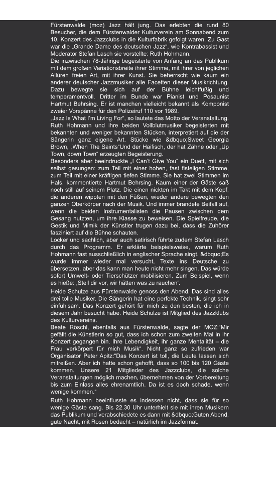 Märkische Oderzeitung | 19.04.2010  "Ruth Hohmann – Jazz-Sängerin im Duett mit sich selbst"  von  Regina Mattern Fürstenwalde (moz) Jazz hält jung. Das erlebten die rund 80 Besucher, die dem Fürstenwalder Kulturverein am Sonnabend zum 10. Konzert des Jazzclubs in die Kulturfabrik gefolgt waren. Zu Gast war die „Grande Dame des deutschen Jazz“, wie Kontrabassist und Moderator Stefan Lasch sie vorstellte: Ruth Hohmann. Die inzwischen 78-Jährige begeisterte von Anfang an das Publikum mit dem großen Variationsbreite ihrer Stimme, mit ihrer von jeglichen Allüren freien Art, mit ihrer Kunst. Sie beherrscht wie kaum ein anderer deutscher Jazzmusiker alle Facetten dieser Musikrichtung. Dazu bewegte sie sich auf der Bühne leichtfüßig und temperamentvoll. Dritter im Bunde war Pianist und Posaunist Hartmut Behrsing. Er ist manchen vielleicht bekannt als Komponist zweier Vorspänne für den Polizeiruf 110 vor 1989. „Jazz Is What I’m Living For“, so lautete das Motto der Veranstaltung. Ruth Hohmann und ihre beiden Vollblutmusiker begeisterten mit bekannten und weniger bekannten Stücken, interpretiert auf die der Sängerin ganz eigene Art. Stücke wie &dbquo;Sweet Georgia Brown, „When The Saints“Und der Haifisch, der hat Zähne oder „Up Town, down Town“ erzeugten Begeisterung. Besonders aber beeindruckte „I Can’t Give You“ ein Duett, mit sich selbst gesungen: zum Teil mit einer hohen, fast fisteligen Stimme, zum Teil mit einer kräftigen tiefen Stimme. Sie hat zwei Stimmen im Hals, kommentierte Hartmut Behrsing. Kaum einer der Gäste saß noch still auf seinem Platz. Die einen nickten im Takt mit dem Kopf, die anderen wippten mit den Füßen, wieder andere bewegten den ganzen Oberkörper nach der Musik. Und immer brandete Beifall auf, wenn die beiden Instrumentalisten die Pausen zwischen dem Gesang nutzten, um ihre Klasse zu beweisen. Die Spielfreude, die Gestik und Mimik der Künstler trugen dazu bei, dass die Zuhörer fasziniert auf die Bühne schauten. Locker und sachlich, aber auch satirisch führte zudem Stefan Lasch durch das Programm. Er erklärte beispielsweise, warum Ruth Hohmann fast ausschließlich in englischer Sprache singt. &dbquo;Es wurde immer wieder mal versucht, Texte ins Deutsche zu übersetzen, aber das kann man heute nicht mehr singen. Das würde sofort Umwelt- oder Tierschützer mobilisieren. Zum Beispiel, wenn es hieße: ,Stell dir vor, wir hätten was zu rauchen‘. Heide Schulze aus Fürstenwalde genoss den Abend. Das sind alles drei tolle Musiker. Die Sängerin hat eine perfekte Technik, singt sehr einfühlsam. Das Konzert gehört für mich zu den besten, die ich in diesem Jahr besucht habe. Heide Schulze ist Mitglied des Jazzklubs des Kulturvereins. Beate Röschl, ebenfalls aus Fürstenwalde, sagte der MOZ:“Mir gefällt die Künstlerin so gut, dass ich schon zum zweiten Mal in ihr Konzert gegangen bin. Ihre Lebendigkeit, ihr ganze Mentalität – die Frau verkörpert für mich Musik“. Nicht ganz so zufrieden war Organisator Peter Apitz:“Das Konzert ist toll, die Leute lassen sich mitreißen. Aber ich hatte schon gehofft, dass so 100 bis 120 Gäste kommen. Unsere 21 Mitglieder des Jazzclubs, die solche Veranstaltungen möglich machen, übernehmen von der Vorbereitung bis zum Einlass alles ehrenamtlich. Da ist es doch schade, wenn wenige kommen.“ Ruth Hohmann beeinflusste es indessen nicht, dass sie für so wenige Gäste sang. Bis 22.30 Uhr unterhielt sie mit ihren Musikern das Publikum und verabschiedete es dann mit &dbquo;Guten Abend, gute Nacht, mit Rosen bedacht – natürlich im Jazzformat.