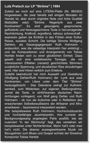 Lutz Pretsch zur LP "Ströme" | 1984 Zuletzt sei noch auf eine LITERA-Platte (Nr. 865363) hingewiesen, die zwar bereits seit einigen Monaten im Handel ist, aber durch originäre Note und hohe Qualität Maßstäbe setzt: "Ströme. Negerlyrik aus zwei Kontinenten". Es sind gesungene, gesprochene, geflüsterte und herausgeschriene Texte in hervorragender Nachdichtung, Kraftvoll, ergreifend, nahezu schmerzhaft , expressiv geben sie Einblick in das Fühlen einer Kultur, Rasse, sozialen Schicht. Die kehlige Stimme Wolfgang Dehlers, als Gesangsgegenpart Ruth Hohmann - erstaunlich, was die vielseitige Interpretin hier einbringt -, und die Kompositionen und Arrangements von Tobias Hartleb finden sich zu einer glücklichen Einheit. Dazu gesellt sich eine einfallsreiche Tonregie, .die mit interessanten Effekten (versetzt geschichtete Stimmen) zusätzliche Spannung, und akustischen Reiz einzubringen weiß. Hier wird Hören wirklich zum Erlebnis. Zutiefst beeindruckt hat mich Auswahl und Gestaltung (Wolfgang Dehler/Ruth Hohmann) der -Lyrik aus zwei Kontinenten, von Litera unter dem Titel "Ströme" herausgebracht - Das Gebotene zwingt zur Aufmerk-samkeit, zum Mitdenken, zur eigenen Stellungnahme, zumal die Texte, in einfühlsamen deutschen Nach-dichtungen vorliegend, von Wolf gang Dehler und Ruth Hohmann - ob nun als Aufschrei oder in Reflektion des erwachenden Selbstbewußtseins der Afrikaner und Afro-amerikaner -, faszinierend interpretiert werden.  Wie beispielsweise Ruth Hohmann, Hochschuldozentin und hochbefähigte Jazzinterpretin, ihre zumeist als Backgroundgesang angelegten Parts ausfüllt, wie sie nuanciert "in der Stimmung" liegt, das verstehen wir beispielsweise unter Nichterlernbar. Mann hat's oder man hat's nicht. Die ebenso aussagewirksame Musik mit Bezugslinien zum Blues und Gospel schrieb der Dresdner Komponist Tobias Hartleb