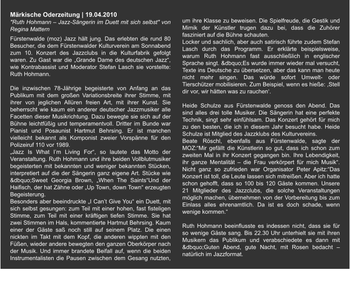 Märkische Oderzeitung | 19.04.2010  "Ruth Hohmann – Jazz-Sängerin im Duett mit sich selbst" von  Regina Mattern Fürstenwalde (moz) Jazz hält jung. Das erlebten die rund 80 Besucher, die dem Fürstenwalder Kulturverein am Sonnabend zum 10. Konzert des Jazzclubs in die Kulturfabrik gefolgt waren. Zu Gast war die „Grande Dame des deutschen Jazz“, wie Kontrabassist und Moderator Stefan Lasch sie vorstellte: Ruth Hohmann.  Die inzwischen 78-Jährige begeisterte von Anfang an das Publikum mit dem großen Variationsbreite ihrer Stimme, mit ihrer von jeglichen Allüren freien Art, mit ihrer Kunst. Sie beherrscht wie kaum ein anderer deutscher Jazzmusiker alle Facetten dieser Musikrichtung. Dazu bewegte sie sich auf der Bühne leichtfüßig und temperamentvoll. Dritter im Bunde war Pianist und Posaunist Hartmut Behrsing. Er ist manchen vielleicht bekannt als Komponist zweier Vorspänne für den Polizeiruf 110 vor 1989. „Jazz Is What I’m Living For“, so lautete das Motto der Veranstaltung. Ruth Hohmann und ihre beiden Vollblutmusiker begeisterten mit bekannten und weniger bekannten Stücken, interpretiert auf die der Sängerin ganz eigene Art. Stücke wie &dbquo;Sweet Georgia Brown, „When The Saints“Und der Haifisch, der hat Zähne oder „Up Town, down Town“ erzeugten Begeisterung. Besonders aber beeindruckte „I Can’t Give You“ ein Duett, mit sich selbst gesungen: zum Teil mit einer hohen, fast fisteligen Stimme, zum Teil mit einer kräftigen tiefen Stimme. Sie hat zwei Stimmen im Hals, kommentierte Hartmut Behrsing. Kaum einer der Gäste saß noch still auf seinem Platz. Die einen nickten im Takt mit dem Kopf, die anderen wippten mit den Füßen, wieder andere bewegten den ganzen Oberkörper nach der Musik. Und immer brandete Beifall auf, wenn die beiden Instrumentalisten die Pausen zwischen dem Gesang nutzten, um ihre Klasse zu beweisen. Die Spielfreude, die Gestik und Mimik der Künstler trugen dazu bei, dass die Zuhörer fasziniert auf die Bühne schauten. Locker und sachlich, aber auch satirisch führte zudem Stefan Lasch durch das Programm. Er erklärte beispielsweise, warum Ruth Hohmann fast ausschließlich in englischer Sprache singt. &dbquo;Es wurde immer wieder mal versucht, Texte ins Deutsche zu übersetzen, aber das kann man heute nicht mehr singen. Das würde sofort Umwelt- oder Tierschützer mobilisieren. Zum Beispiel, wenn es hieße: ,Stell dir vor, wir hätten was zu rauchen‘.  Heide Schulze aus Fürstenwalde genoss den Abend. Das sind alles drei tolle Musiker. Die Sängerin hat eine perfekte Technik, singt sehr einfühlsam. Das Konzert gehört für mich zu den besten, die ich in diesem Jahr besucht habe. Heide Schulze ist Mitglied des Jazzklubs des Kulturvereins. Beate Röschl, ebenfalls aus Fürstenwalde, sagte der MOZ:“Mir gefällt die Künstlerin so gut, dass ich schon zum zweiten Mal in ihr Konzert gegangen bin. Ihre Lebendigkeit, ihr ganze Mentalität – die Frau verkörpert für mich Musik“. Nicht ganz so zufrieden war Organisator Peter Apitz:“Das Konzert ist toll, die Leute lassen sich mitreißen. Aber ich hatte schon gehofft, dass so 100 bis 120 Gäste kommen. Unsere 21 Mitglieder des Jazzclubs, die solche Veranstaltungen möglich machen, übernehmen von der Vorbereitung bis zum Einlass alles ehrenamtlich. Da ist es doch schade, wenn wenige kommen.“  Ruth Hohmann beeinflusste es indessen nicht, dass sie für so wenige Gäste sang. Bis 22.30 Uhr unterhielt sie mit ihren Musikern das Publikum und verabschiedete es dann mit &dbquo;Guten Abend, gute Nacht, mit Rosen bedacht – natürlich im Jazzformat.