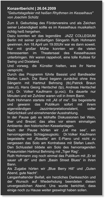 Konzertbericht | 26.04.2009 "Geburtstagsfeier mit heißen Rhythmen im Kesselhaus"  von Joachim Schütz Zum 8. Geburtstag des Fördervereins und als Zeichen seiner Lebendigkeit sollte es im Kesselhaus musikalisch richtig heiß hergehen. Dazu konnten wir das legendäre  JAZZ COLLEGIUM  Berlin mit seiner großartigen Sängerin Ruth Hohmann gewinnen. Am 18.April um 19.00Uhr war es dann soweit. Nur mit großer Mühe konnten wir die vielen Interessenten im Theatersaal des Kesselhauses unterbringen. Wir waren rappelvoll, eine tolle Kulisse für Swing und Dixieland. Und vorweg, die Künstler hielten, was ihr Name verspricht. Durch das Programm führte Bassist und Bandleader Stefan Lasch. Die Band begann zunächst ohne ihre Sängerin mit Hartmut Behrsing (tb),Patrick Braun (sax,cl), Hans Georg Hentschel (tp), Andreas Hentschel (dr), Dr. Volker Kaufmann (p,voc). Es dauerte nur Minuten und wir Zuhörer waren voll in ihrem Bann. Ruth Hohmann startete mit „All of me“. Sie begeisterte und gewann das Publikum sofort mit ihrem eigenständigen Jazzinterpretationstalent, voller Natürlichkeit und einnehmender Ausstrahlung. In der Pause gab es lebhafte Diskussionen bei Wein, Bier und Brezel; das alles vor einem einmaligen Ambiente- den historischen Kesselanlagen. Nach der Pause hörten wir „Let me see“, ein hervorragendes Schlagzeugsolo;  Dr.Volker Kaufmann begeisterte mit „Rosetta“ am E-Piano und nicht zu vergessen das Solo am Kontrabass mit Stefan Lasch. Den Schlussteil bildete ein Solo des hervorragenden Posaunisten Hartmut Behrsing mit „Tiger Rag“. Ruth Hohmann zog noch einmal das Publikum mit „Er ist sauer uff dir“ und dem „Basin Street Blues“ in ihren Bann. Als Zugabe hörten wir „Blue Berry Hill“ und „Guten Abend, gute Nacht“. Langanhaltender Beifall, ein herzliches Dankeschön und der Wunsch auf Wiederholung beendeten diesen unvergesslichen Abend. Uns wurde berichtet, dass einige noch zu Hause weiter geswingt haben sollen.