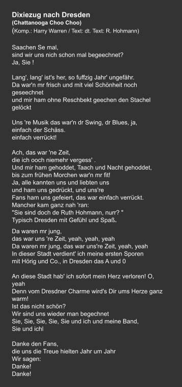 Dixiezug nach Dresden  (Chattanooga Choo Choo) (Komp.: Harry Warren / Text: dt. Text: R. Hohmann)  Saachen Se mal, sind wir uns nich schon mal begeechnet? Ja, Sie !     Lang', lang' ist's her, so fuffzig Jahr' ungefähr. Da war'n mr frisch und mit viel Schönheit noch geseechnet und mir ham ohne Reschbekt geechen den Stachel gelöckt   Uns 're Musik das war'n dr Swing, dr Blues, ja, einfach der Schäss. einfach verrückt!   Ach, das war 'ne Zeit, die ich ooch niemehr vergess' . Und mir ham gehoddet, Taach und Nacht gehoddet, bis zum frühen Morchen war'n mr fit! Ja, alle kannten uns und liebten uns und ham uns gedrückt, und uns're Fans ham uns gefeiert, das war einfach verrückt. Mancher kam ganz nah 'ran: "Sie sind doch de Ruth Hohmann, nurr? " Typisch Dresden mit Gefühl und Spaß.     Da waren mr jung, das war uns 're Zeit, yeah, yeah, yeah Da waren mr jung, das war uns're Zeit, yeah, yeah In dieser Stadt verdient' ich meine ersten Sporen mit Hörig und Co., in Dresden das A und 0   An diese Stadt hab' ich sofort mein Herz verloren! O, yeah Denn vom Dresdner Charme wird's Dir ums Herze ganz warm! Ist das nicht schön? Wir sind uns wieder man begechnet Sie, Sie, Sie, Sie, Sie und ich und meine Band,   Sie und ichl   Danke den Fans, die uns die Treue hielten Jahr um Jahr Wir sagen: Danke! Danke!