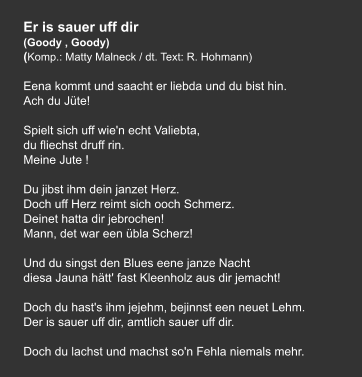 Er is sauer uff dir (Goody , Goody) (Komp.: Matty Malneck / dt. Text: R. Hohmann)  Eena kommt und saacht er liebda und du bist hin. Ach du Jüte!   Spielt sich uff wie'n echt Valiebta, du fliechst druff rin. Meine Jute !   Du jibst ihm dein janzet Herz. Doch uff Herz reimt sich ooch Schmerz. Deinet hatta dir jebrochen!  Mann, det war een übla Scherz!   Und du singst den Blues eene janze Nacht diesa Jauna hätt' fast Kleenholz aus dir jemacht!   Doch du hast's ihm jejehm, bejinnst een neuet Lehm. Der is sauer uff dir, amtlich sauer uff dir.   Doch du lachst und machst so'n Fehla niemals mehr.