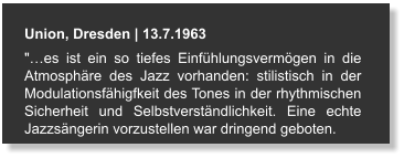 Union, Dresden | 13.7.1963 "…es ist ein so tiefes Einfühlungsvermögen in die Atmosphäre des Jazz vorhanden: stilistisch in der Modulationsfähigfkeit des Tones in der rhythmischen Sicherheit und Selbstverständlichkeit. Eine echte Jazzsängerin vorzustellen war dringend geboten.