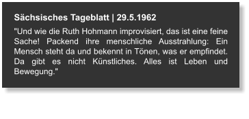 Sächsisches Tageblatt | 29.5.1962 "Und wie die Ruth Hohmann improvisiert, das ist eine feine Sache! Packend ihre menschliche Ausstrahlung: Ein Mensch steht da und bekennt in Tönen, was er empfindet. Da gibt es nicht Künstliches. Alles ist Leben und Bewegung."
