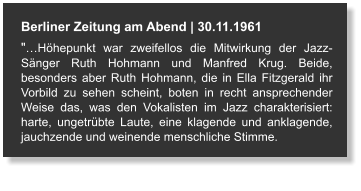 Berliner Zeitung am Abend | 30.11.1961 "…Höhepunkt war zweifellos die Mitwirkung der Jazz-Sänger Ruth Hohmann und Manfred Krug. Beide, besonders aber Ruth Hohmann, die in Ella Fitzgerald ihr Vorbild zu sehen scheint, boten in recht ansprechender Weise das, was den Vokalisten im Jazz charakterisiert: harte, ungetrübte Laute, eine klagende und anklagende, jauchzende und weinende menschliche Stimme.