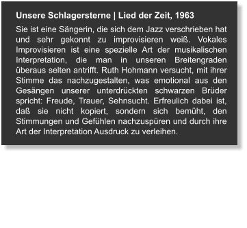 Unsere Schlagersterne | Lied der Zeit, 1963 Sie ist eine Sängerin, die sich dem Jazz verschrieben hat und sehr gekonnt zu improvisieren weiß. Vokales Improvisieren ist eine spezielle Art der musikalischen Interpretation, die man in unseren Breitengraden überaus selten antrifft. Ruth Hohmann versucht, mit ihrer Stimme das nachzugestalten, was emotional aus den Gesängen unserer unterdrückten schwarzen Brüder spricht: Freude, Trauer, Sehnsucht. Erfreulich dabei ist, daß sie nicht kopiert, sondern sich bemüht, den Stimmungen und Gefühlen nachzuspüren und durch ihre Art der Interpretation Ausdruck zu verleihen.
