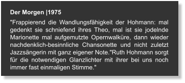 Der Morgen |1975 "Frappierend die Wandlungsfähigkeit der Hohmann: mal gedenkt sie schniefend ihres Theo, mal ist sie jodelnde Marionette mal aufgemutzte Opernwalküre, dann wieder nachdenklich-besinnliche Chansonette und nicht zuletzt Jazzsängerin mit ganz eigener Note."Ruth Hohmann sorgt für die notwendigen Glanzlichter mit ihrer bei uns noch immer fast einmaligen Stimme."