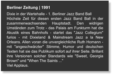 Berliner Zeitung | 1991 Dixie in der Wartehalle - 1. Berliner Jazz Band Ball Höchste Zeit für diesen ersten Jazz Band Ball in der zusammenwachsenden Hauptstadt. Den widrigen Umständen zum Trotz - das Palais am Funkturm hat die Akustik eines Bahnhofs - startet das "Jazz Collegium" furios - mit Dixieland & Mainstream Jazz a la New Orleans. Allen voran die unvergleichliche Ruth Homann - mit "angeschwärzter" Stimme, Humor und deutschen Texten hat sie das Publikum sofort auf ihrer Seite. Brillant ihre Versionen solcher Standards wie "Sweet, Georgia Brown" und "When The Saints ..."  Viel Applaus.