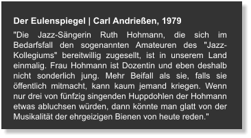 Der Eulenspiegel | Carl Andrießen, 1979 "Die Jazz-Sängerin Ruth Hohmann, die sich im Bedarfsfall den sogenannten Amateuren des "Jazz-Kollegiums" bereitwillig zugesellt, ist in unserem Land einmalig. Frau Hohmann ist Dozentin und eben deshalb nicht sonderlich jung. Mehr Beifall als sie, falls sie öffentlich mitmacht, kann kaum jemand kriegen. Wenn nur drei von fünfzig singenden Huppdohlen der Hohmann etwas abluchsen würden, dann könnte man glatt von der Musikalität der ehrgeizigen Bienen von heute reden."
