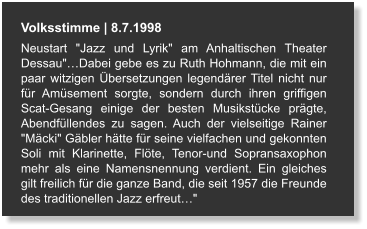 Volksstimme | 8.7.1998 Neustart "Jazz und Lyrik" am Anhaltischen Theater Dessau"…Dabei gebe es zu Ruth Hohmann, die mit ein paar witzigen Übersetzungen legendärer Titel nicht nur für Amüsement sorgte, sondern durch ihren griffigen Scat-Gesang einige der besten Musikstücke prägte, Abendfüllendes zu sagen. Auch der vielseitige Rainer "Mäcki" Gäbler hätte für seine vielfachen und gekonnten Soli mit Klarinette, Flöte, Tenor-und Sopransaxophon mehr als eine Namensnennung verdient. Ein gleiches gilt freilich für die ganze Band, die seit 1957 die Freunde des traditionellen Jazz erfreut…"