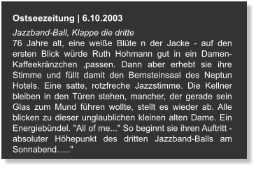 Ostseezeitung | 6.10.2003 Jazzband-Ball, Klappe die dritte  76 Jahre alt, eine weiße Blüte n der Jacke - auf den ersten Blick würde Ruth Hohmann gut in ein Damen- Kaffeekränzchen ,passen. Dann aber erhebt sie ihre Stimme und füllt damit den Bernsteinsaal des Neptun Hotels. Eine satte, rotzfreche Jazzstimme. Die Kellner bleiben in den Türen stehen, mancher, der gerade sein Glas zum Mund führen wollte, stellt es wieder ab. Alle blicken zu dieser unglaublichen kleinen alten Dame. Ein Energiebündel. "All of me..." So beginnt sie ihren Auftritt - absoluter Höhepunkt des dritten Jazzband-Balls am Sonnabend….."