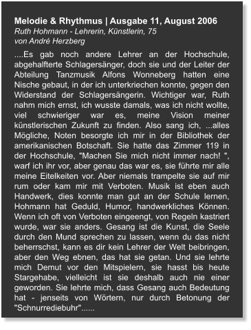 Melodie & Rhythmus | Ausgabe 11, August 2006 Ruth Hohmann - Lehrerin, Künstlerin, 75  von André Herzberg ....Es gab noch andere Lehrer an der Hochschule, abgehalfterte Schlagersänger, doch sie und der Leiter der Abteilung Tanzmusik Alfons Wonneberg hatten eine Nische gebaut, in der ich unterkriechen konnte, gegen den Widerstand der Schlagersängerin. Wichtiger war, Ruth nahm mich ernst, ich wusste damals, was ich nicht wollte, viel schwieriger war es, meine Vision meiner künstlerischen Zukunft zu finden. Also sang ich, ...alles Mögliche, Noten besorgte ich mir in der Bibliothek der amerikanischen Botschaft. Sie hatte das Zimmer 119 in der Hochschule, "Machen Sie mich nicht immer nach! ", warf ich ihr vor, aber genau das war es, sie führte mir alle meine Eitelkeiten vor. Aber niemals trampelte sie auf mir rum oder kam mir mit Verboten. Musik ist eben auch Handwerk, dies konnte man gut an der Schule lernen, Hohmann hat Geduld, Humor, handwerkliches Können. Wenn ich oft von Verboten eingeengt, von Regeln kastriert wurde, war sie anders. Gesang ist die Kunst, die Seele durch den Mund sprechen zu lassen, wenn du das nicht beherrschst, kann es dir kein Lehrer der Welt beibringen, aber den Weg ebnen, das hat sie getan. Und sie lehrte mich Demut vor den Mitspielern, sie hasst bis heute Stargehabe, vielleicht ist sie deshalb auch nie einer geworden. Sie lehrte mich, dass Gesang auch Bedeutung hat - jenseits von Wörtern, nur durch Betonung der "Schnurrediebuhr"......