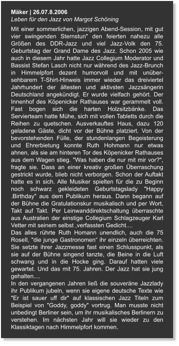 Mäker | 26.07.8.2006 Leben für den Jazz von Margot Schöning Mit einer sommerlichen, jazzigen Abend-Session, mit gut vier swingenden Sternstun" den feierten nahezu alle Größen des DDR-Jazz und viel Jazz-Volk den 75. Geburtstag der Grand Dame des Jazz. Schon 2005 wie auch in diesem Jahr hatte Jazz Collegium Moderator und Bassist Stefan Lasch nicht nur während des Jazz-Brunch in Himmelpfort dezent humorvoll und mit unüber-sehbarem T-Shirt-Hinweis immer wieder das dreiviertel Jahrhundert der ältesten und aktivsten Jazzsängerin Deutschland angekündigt. Er wurde vielfach gehört. Der Innenhof des Köpenicker Rathauses war gerammelt voll. Fast bogen sich die harten Holzsitzbänke. Das Servierteam hatte Mühe, sich mit vollen Tabletts durch die Reihen zu quetschen. Ausverkauftes Haus, dazu 120 geladene Gäste, dicht vor der Bühne platziert. Von der bevorstehenden Fülle, der stundenlangen Begeisterung und Ehrerbietung konnte Ruth Hohmann nur etwas ahnen, als sie am hinteren Tor des Köpenicker Rathauses aus dem Wagen stieg. "Was haben die nur mit mir vor?", fragte sie. Dass an einer kreativ großen Überraschung gestrickt wurde, blieb nicht verborgen. Schon der Auftakt hatte es in sich. Alle Musiker spielten für die zu Beginn noch schwarz gekleideten Geburtstagslady "Happy .Birthday" aus dem Publikum heraus. Dann begann auf der Bühne die Gratulationskur musikalisch und per Wort, Takt auf Takt. Per Leinwanddirektschaltung überraschte aus Australien der einstige Collegium Schlagzeuger Karl Vetter mit seinem selbst ,verfassten Gedicht.... Das alles rührte Ruth Homann unendlich, auch die 75 RoseIl, "die junge Gastronomen“ ihr einzeln überreichten. Sie setzte ihrer Jazzmesse fast einen Schlusspunkt, als sie auf der Bühne singend tanzte, die Beine in die Luft schwang und in die Hocke ging. Darauf hatten viele gewartet. Und das mit 75. Jahren. Der Jazz hat sie jung gehalten.... In den vergangenen Jahren ließ die souveräne Jazzlady ihr Publikum jubeln, wenn sie eigene deutsche Texte wie "Er ist sauer uff dir" auf klassischen Jazz Titeln zum Beispiel von "Goddy, goddy" vortrug. Man musste nicht unbedingt Berliner sein, um ihr musikalisches Berlinern zu verstehen. Im nächsten Jahr will sie wieder zu den Klassiktagen nach Himmelpfort kommen.