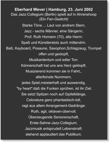 Eberhard Wever | Hamburg, 23. Juni 2002 Das Jazz-Collegium (Berlin) spielt auf in Ahrenshoop (Ein Fan-Gedicht) Starke Töne ... Laut von andrem Stern, Jazz - sechs Männer, eine Sängerin,  Prof. Ruth Homann (70), alte Herrn: Spaß und Künstlerstolz auch mittendrin. Baß, Keyboard, Posaune, Saxophon,Schlagzeug, Trumpet offen und gestopft, Musikantentum und edler Ton: Könnerschaft hat uns ans Herz geklopft. Musizierend kommen sie in Fahrt,, allerfeinste Nummern,  jedes Spiel,meisterhaft und auswendig,  "by heart":daß die Funken sprühen, ist ihr Ziel. Sie setzt Spitzen noch auf Gipfelklänge, Coloratura ganz phantastisch-toll, ragt aus allem Arrangement-Gedränge: Ruth, agil, oktaven-übervoll. Überzeugende Seniorenschaft, Erste-Sahne-Jazz-Collegium, Jazzmusik entsprudelt Lebenskraft: stehend applaudiert das Publikum.