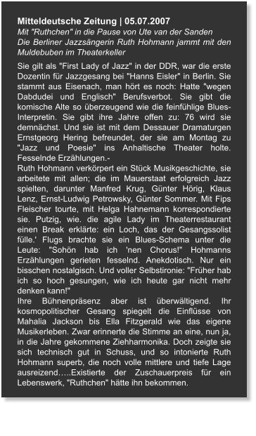 Mitteldeutsche Zeitung | 05.07.2007 Mit "Ruthchen" in die Pause von Ute van der Sanden Die Berliner Jazzsängerin Ruth Hohmann jammt mit den Muldebuben im Theaterkeller Sie gilt als "First Lady of Jazz" in der DDR, war die erste Dozentin für Jazzgesang bei "Hanns Eisler" in Berlin. Sie stammt aus Eisenach, man hört es noch: Hatte "wegen Dabdudei und Englisch" Berufsverbot. Sie gibt die komische Alte so überzeugend wie die feinfühlige Blues-Interpretin. Sie gibt ihre Jahre offen zu: 76 wird sie demnächst. Und sie ist mit dem Dessauer Dramaturgen Ernstgeorg Hering befreundet, der sie am Montag zu "Jazz und Poesie" ins Anhaltische Theater holte. Fesselnde Erzählungen.- Ruth Hohmann verkörpert ein Stück Musikgeschichte, sie arbeitete mit allen; die im Mauerstaat erfolgreich Jazz spielten, darunter Manfred Krug, Günter Hörig, Klaus Lenz, Ernst-Ludwig Petrowsky, Günter Sommer. Mit Fips Fleischer tourte, mit Helga Hahnemann korrespondierte sie. Putzig, wie. die agile Lady im Theaterrestaurant einen Break erklärte: ein Loch, das der Gesangssolist fülle.' Flugs brachte sie ein Blues-Schema unter die Leute: "Sohön hab ich 'nen Chorus!" Hohmanns Erzählungen gerieten fesselnd. Anekdotisch. Nur ein bisschen nostalgisch. Und voller Selbstironie: "Früher hab ich so hoch gesungen, wie ich heute gar nicht mehr denken kann!" Ihre Bühnenpräsenz aber ist überwältigend. Ihr kosmopolitischer Gesang spiegelt die Einflüsse von Mahalia Jackson bis Ella Fitzgerald wie das eigene Musikerleben. Zwar erinnerte die Stimme an eine, nun ja, in die Jahre gekommene Ziehharmonika. Doch zeigte sie sich technisch gut in Schuss, und so intonierte Ruth Hohmann superb, die noch volle mittlere und tiefe Lage ausreizend…..Existierte der Zuschauerpreis für ein Lebenswerk, "Ruthchen" hätte ihn bekommen.
