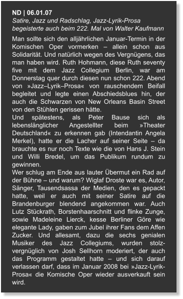 ND | 06.01.07  Satire, Jazz und Radschlag, Jazz-Lyrik-Prosa begeisterte auch beim 222. Mal von Walter Kaufmann Man sollte sich den alljährlichen Januar-Termin in der Komischen Oper vormerken – allein schon aus Solidarität. Und natürlich wegen des Vergnügens, das man haben wird. Ruth Hohmann, diese Ruth seventy five mit dem Jazz Collegium Berlin, war am Donnerstag quer durch diesen nun schon 222. Abend von »Jazz–Lyrik–Prosa« von rauschendem Beifall begleitet und legte einen Abschiedsblues hin, der auch die Schwarzen von New Orleans Basin Street von den Stühlen gerissen hätte. Und spätestens, als Peter Bause sich als lebenslänglicher Angestellter beim »Theater Deutschland« zu erkennen gab (Intendantin Angela Merkel), hatte er die Lacher auf seiner Seite – da brauchte es nur noch Texte wie die von Hans J. Stein und Willi Bredel, um das Publikum rundum zu gewinnen. Wer schlug am Ende aus lauter Übermut ein Rad auf der Bühne – und warum? Wiglaf Droste war es, Autor, Sänger, Tausendsassa der Medien, den es gepackt hatte, weil er auch mit seiner Satire auf die Brandenburger blendend angekommen war. Auch Lutz Stückrath, Borstenhaarschnitt und flinke Zunge, sowie Madeleine Lierck, kesse Berliner Göre wie elegante Lady, gaben zum Jubel ihrer Fans dem Affen Zucker. Und allesamt, dazu die sechs genialen Musiker des Jazz Collegiums, wurden stolz-vergnüglich von Josh Sellhorn moderiert, der auch das Programm gestaltet hatte – und sich darauf verlassen darf, dass im Januar 2008 bei »Jazz-Lyrik-Prosa« die Komische Oper wieder ausverkauft sein wird.