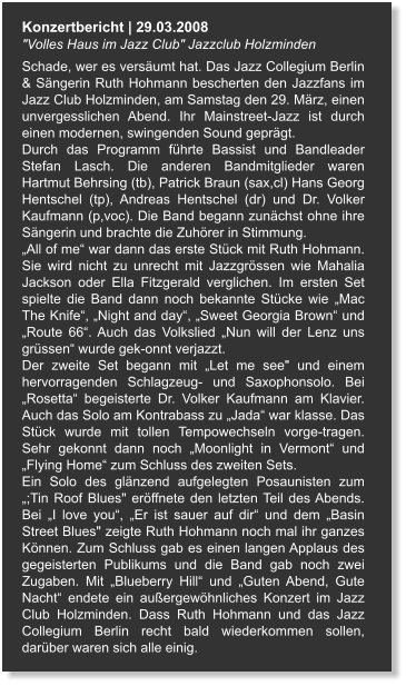 Konzertbericht | 29.03.2008 "Volles Haus im Jazz Club" Jazzclub Holzminden Schade, wer es versäumt hat. Das Jazz Collegium Berlin & Sängerin Ruth Hohmann bescherten den Jazzfans im Jazz Club Holzminden, am Samstag den 29. März, einen unvergesslichen Abend. Ihr Mainstreet-Jazz ist durch einen modernen, swingenden Sound geprägt. Durch das Programm führte Bassist und Bandleader Stefan Lasch. Die anderen Bandmitglieder waren Hartmut Behrsing (tb), Patrick Braun (sax,cl) Hans Georg Hentschel (tp), Andreas Hentschel (dr) und Dr. Volker Kaufmann (p,voc). Die Band begann zunächst ohne ihre Sängerin und brachte die Zuhörer in Stimmung. „All of me“ war dann das erste Stück mit Ruth Hohmann. Sie wird nicht zu unrecht mit Jazzgrössen wie Mahalia Jackson oder Ella Fitzgerald verglichen. Im ersten Set spielte die Band dann noch bekannte Stücke wie „Mac The Knife“, „Night and day“, „Sweet Georgia Brown“ und „Route 66“. Auch das Volkslied „Nun will der Lenz uns grüssen“ wurde gek-onnt verjazzt. Der zweite Set begann mit „Let me see" und einem hervorragenden Schlagzeug- und Saxophonsolo. Bei „Rosetta“ begeisterte Dr. Volker Kaufmann am Klavier. Auch das Solo am Kontrabass zu „Jada“ war klasse. Das Stück wurde mit tollen Tempowechseln vorge-tragen. Sehr gekonnt dann noch „Moonlight in Vermont“ und „Flying Home“ zum Schluss des zweiten Sets. Ein Solo des glänzend aufgelegten Posaunisten zum „;Tin Roof Blues" eröffnete den letzten Teil des Abends. Bei „I love you“, „Er ist sauer auf dir“ und dem „Basin Street Blues" zeigte Ruth Hohmann noch mal ihr ganzes Können. Zum Schluss gab es einen langen Applaus des gegeisterten Publikums und die Band gab noch zwei Zugaben. Mit „Blueberry Hill“ und „Guten Abend, Gute Nacht“ endete ein außergewöhnliches Konzert im Jazz Club Holzminden. Dass Ruth Hohmann und das Jazz Collegium Berlin recht bald wiederkommen sollen, darüber waren sich alle einig.