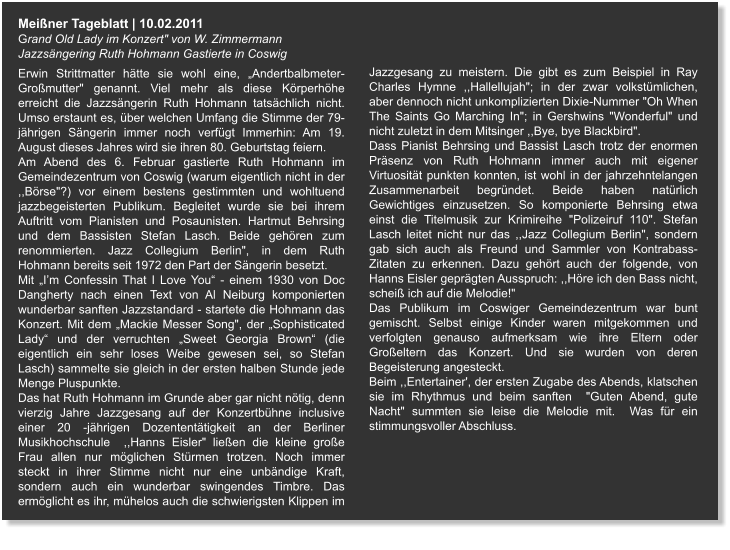 Meißner Tageblatt | 10.02.2011 Grand Old Lady im Konzert" von W. Zimmermann Jazzsängering Ruth Hohmann Gastierte in Coswig   Erwin Strittmatter hätte sie wohl eine, „Andertbalbmeter-Großmutter" genannt. Viel mehr als diese Körperhöhe erreicht die Jazzsängerin Ruth Hohmann tatsächlich nicht. Umso erstaunt es, über welchen Umfang die Stimme der 79- jährigen Sängerin immer noch verfügt Immerhin: Am 19. August dieses Jahres wird sie ihren 80. Geburtstag feiern. Am Abend des 6. Februar gastierte Ruth Hohmann im Gemeindezentrum von Coswig (warum eigentlich nicht in der ,,Börse"?) vor einem bestens gestimmten und wohltuend jazzbegeisterten Publikum. Begleitet wurde sie bei ihrem Auftritt vom Pianisten und Posaunisten. Hartmut Behrsing und dem Bassisten Stefan Lasch. Beide gehören zum renommierten. Jazz Collegium Berlin", in dem Ruth Hohmann bereits seit 1972 den Part der Sängerin besetzt. Mit „I’m Confessin That I Love You“ - einem 1930 von Doc Dangherty nach einen Text von Al Neiburg komponierten wunderbar sanften Jazzstandard - startete die Hohmann das Konzert. Mit dem „Mackie Messer Song", der „Sophisticated Lady“ und der verruchten „Sweet Georgia Brown“ (die eigentlich ein sehr loses Weibe gewesen sei, so Stefan Lasch) sammelte sie gleich in der ersten halben Stunde jede Menge Pluspunkte. Das hat Ruth Hohmann im Grunde aber gar nicht nötig, denn vierzig Jahre Jazzgesang auf der Konzertbühne inclusive einer 20 -jährigen Dozententätigkeit an der Berliner Musikhochschule  ,,Hanns Eisler" ließen die kleine große Frau allen nur möglichen Stürmen trotzen. Noch immer steckt in ihrer Stimme nicht nur eine unbändige Kraft, sondern auch ein wunderbar swingendes Timbre. Das ermöglicht es ihr, mühelos auch die schwierigsten Klippen im Jazzgesang zu meistern. Die gibt es zum Beispiel in Ray Charles Hymne ,,Hallellujah"; in der zwar volkstümlichen, aber dennoch nicht unkomplizierten Dixie-Nummer "Oh When The Saints Go Marching In"; in Gershwins "Wonderful" und nicht zuletzt in dem Mitsinger ,,Bye, bye Blackbird". Dass Pianist Behrsing und Bassist Lasch trotz der enormen Präsenz von Ruth Hohmann immer auch mit eigener Virtuosität punkten konnten, ist wohl in der jahrzehntelangen Zusammenarbeit begründet. Beide haben natürlich Gewichtiges einzusetzen. So komponierte Behrsing etwa einst die Titelmusik zur Krimireihe "Polizeiruf 110". Stefan Lasch leitet nicht nur das ,,Jazz Collegium Berlin", sondern gab sich auch als Freund und Sammler von Kontrabass- Zitaten zu erkennen. Dazu gehört auch der folgende, von Hanns Eisler geprägten Ausspruch: ,,Höre ich den Bass nicht, scheiß ich auf die Melodie!" Das Publikum im Coswiger Gemeindezentrum war bunt gemischt. Selbst einige Kinder waren mitgekommen und verfolgten genauso aufmerksam wie ihre Eltern oder Großeltern das Konzert. Und sie wurden von deren Begeisterung angesteckt. Beim ,,Entertainer', der ersten Zugabe des Abends, klatschen sie im Rhythmus und beim sanften  "Guten Abend, gute Nacht" summten sie leise die Melodie mit.  Was für ein stimmungsvoller Abschluss.