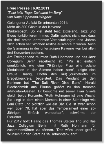 Freie Presse | 6.02.2011 "Zwei tolle Tage: Dixieland im Berg" von Katja Lippmann-Wagner Gelungener Auftakt für artmontan 2011: Mehr als 800 Gäste in der Kaverne Markersbach. So viel steht fest: Dixieland, Jazz und Blues funktionieren immer. Dafür spricht nicht nur, dass die drei ersten artmontan-Veranstaltungen des Jahres 2011 schon seit Wochen restlos ausverkauft waren. Auch die Stimmung in der untertägigen Kaverne war bei allen drei Konzerten bestens. Am Freitagabend räumten Ruth Hohmann und das Jazz Collegium Berlin regelrecht ab. "Mir ist einfach unerklärlich, wie eine 79-jährige Frau eine solche Modulation in der Stimme haben kann", zeigte sich Ursula Haarig, Chefin des Kul(T)ourbetriebs im Erzgebirgskreis, begeistert. Das Pendant zu den Berlinern bot "The Salt River Dixie Band". Harald Blechschmidt aus Plauen gehört zu den treusten artmontan-Gästen. Er besuchte mit seiner Frau Gisela gleich beide Konzerte. "Ruth Hohmann ist eine Wucht: Sie singt in dem einen Moment in einer Stimmlage wie Leni Statz und plötzlich wie ein Bär. Sie ist zwar schon weit über 70, hat aber das Temperament einer 20-Jährigen. Einfach wunderbar", schwärmt der Plauener...... Für 2012 hofft Haarig das Thomas Stelzer Trio und das Jazz Collegium Berlin mit Ruth Hohmann für zusammenführen zu können. "Das wäre unser großer Wunsch für den Start ins 15. artmontan-Jahr."