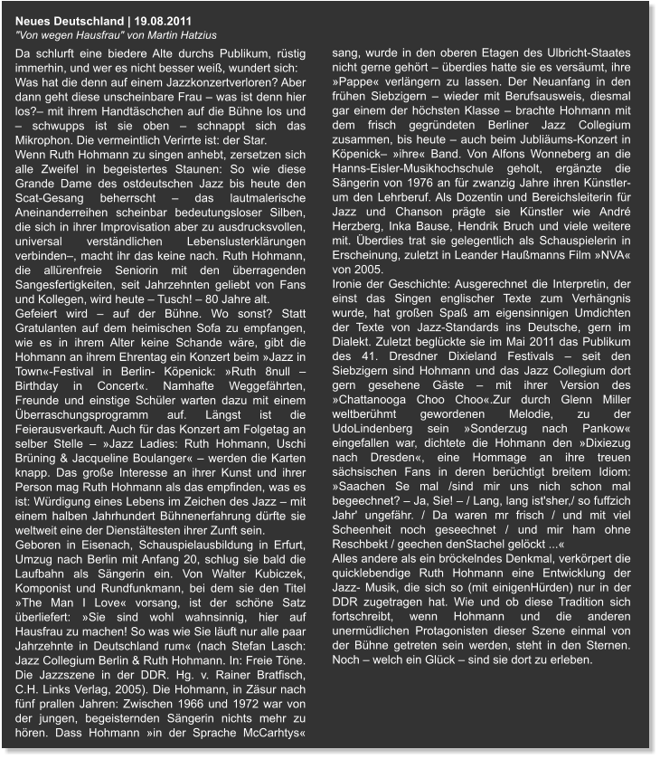 Neues Deutschland | 19.08.2011 "Von wegen Hausfrau" von Martin Hatzius Da schlurft eine biedere Alte durchs Publikum, rüstig immerhin, und wer es nicht besser weiß, wundert sich:  Was hat die denn auf einem Jazzkonzertverloren? Aber dann geht diese unscheinbare Frau – was ist denn hier los?– mit ihrem Handtäschchen auf die Bühne los und – schwupps ist sie oben – schnappt sich das Mikrophon. Die vermeintlich Verirrte ist: der Star.  Wenn Ruth Hohmann zu singen anhebt, zersetzen sich alle Zweifel in begeistertes Staunen: So wie diese Grande Dame des ostdeutschen Jazz bis heute den Scat-Gesang beherrscht – das lautmalerische Aneinanderreihen scheinbar bedeutungsloser Silben, die sich in ihrer Improvisation aber zu ausdrucksvollen, universal verständlichen Lebenslusterklärungen verbinden–, macht ihr das keine nach. Ruth Hohmann, die allürenfreie Seniorin mit den überragenden Sangesfertigkeiten, seit Jahrzehnten geliebt von Fans und Kollegen, wird heute – Tusch! – 80 Jahre alt. Gefeiert wird – auf der Bühne. Wo sonst? Statt Gratulanten auf dem heimischen Sofa zu empfangen, wie es in ihrem Alter keine Schande wäre, gibt die Hohmann an ihrem Ehrentag ein Konzert beim »Jazz in Town«-Festival in Berlin- Köpenick: »Ruth 8null – Birthday in Concert«. Namhafte Weggefährten, Freunde und einstige Schüler warten dazu mit einem Überraschungsprogramm auf. Längst ist die Feierausverkauft. Auch für das Konzert am Folgetag an selber Stelle – »Jazz Ladies: Ruth Hohmann, Uschi Brüning & Jacqueline Boulanger« – werden die Karten knapp. Das große Interesse an ihrer Kunst und ihrer Person mag Ruth Hohmann als das empfinden, was es ist: Würdigung eines Lebens im Zeichen des Jazz – mit einem halben Jahrhundert Bühnenerfahrung dürfte sie weltweit eine der Dienstältesten ihrer Zunft sein. Geboren in Eisenach, Schauspielausbildung in Erfurt, Umzug nach Berlin mit Anfang 20, schlug sie bald die Laufbahn als Sängerin ein. Von Walter Kubiczek, Komponist und Rundfunkmann, bei dem sie den Titel »The Man I Love« vorsang, ist der schöne Satz überliefert: »Sie sind wohl wahnsinnig, hier auf Hausfrau zu machen! So was wie Sie läuft nur alle paar Jahrzehnte in Deutschland rum« (nach Stefan Lasch: Jazz Collegium Berlin & Ruth Hohmann. In: Freie Töne. Die Jazzszene in der DDR. Hg. v. Rainer Bratfisch, C.H. Links Verlag, 2005). Die Hohmann, in Zäsur nach fünf prallen Jahren: Zwischen 1966 und 1972 war von der jungen, begeisternden Sängerin nichts mehr zu hören. Dass Hohmann »in der Sprache McCarhtys« sang, wurde in den oberen Etagen des Ulbricht-Staates nicht gerne gehört – überdies hatte sie es versäumt, ihre »Pappe« verlängern zu lassen. Der Neuanfang in den frühen Siebzigern – wieder mit Berufsausweis, diesmal gar einem der höchsten Klasse – brachte Hohmann mit dem frisch gegründeten Berliner Jazz Collegium zusammen, bis heute – auch beim Jubliäums-Konzert in Köpenick– »ihre« Band. Von Alfons Wonneberg an die Hanns-Eisler-Musikhochschule geholt, ergänzte die Sängerin von 1976 an für zwanzig Jahre ihren Künstler- um den Lehrberuf. Als Dozentin und Bereichsleiterin für Jazz und Chanson prägte sie Künstler wie André Herzberg, Inka Bause, Hendrik Bruch und viele weitere mit. Überdies trat sie gelegentlich als Schauspielerin in Erscheinung, zuletzt in Leander Haußmanns Film »NVA« von 2005. Ironie der Geschichte: Ausgerechnet die Interpretin, der einst das Singen englischer Texte zum Verhängnis wurde, hat großen Spaß am eigensinnigen Umdichten der Texte von Jazz-Standards ins Deutsche, gern im Dialekt. Zuletzt beglückte sie im Mai 2011 das Publikum des 41. Dresdner Dixieland Festivals – seit den Siebzigern sind Hohmann und das Jazz Collegium dort gern gesehene Gäste – mit ihrer Version des »Chattanooga Choo Choo«.Zur durch Glenn Miller weltberühmt gewordenen Melodie, zu der UdoLindenberg sein »Sonderzug nach Pankow« eingefallen war, dichtete die Hohmann den »Dixiezug nach Dresden«, eine Hommage an ihre treuen sächsischen Fans in deren berüchtigt breitem Idiom: »Saachen Se mal /sind mir uns nich schon mal begeechnet? – Ja, Sie! – / Lang, lang ist'sher,/ so fuffzich Jahr' ungefähr. / Da waren mr frisch / und mit viel  Scheenheit noch geseechnet / und mir ham ohne Reschbekt / geechen denStachel gelöckt ...« Alles andere als ein bröckelndes Denkmal, verkörpert die quicklebendige Ruth Hohmann eine Entwicklung der Jazz- Musik, die sich so (mit einigenHürden) nur in der DDR zugetragen hat. Wie und ob diese Tradition sich fortschreibt, wenn Hohmann und die anderen unermüdlichen Protagonisten dieser Szene einmal von der Bühne getreten sein werden, steht in den Sternen. Noch – welch ein Glück – sind sie dort zu erleben.